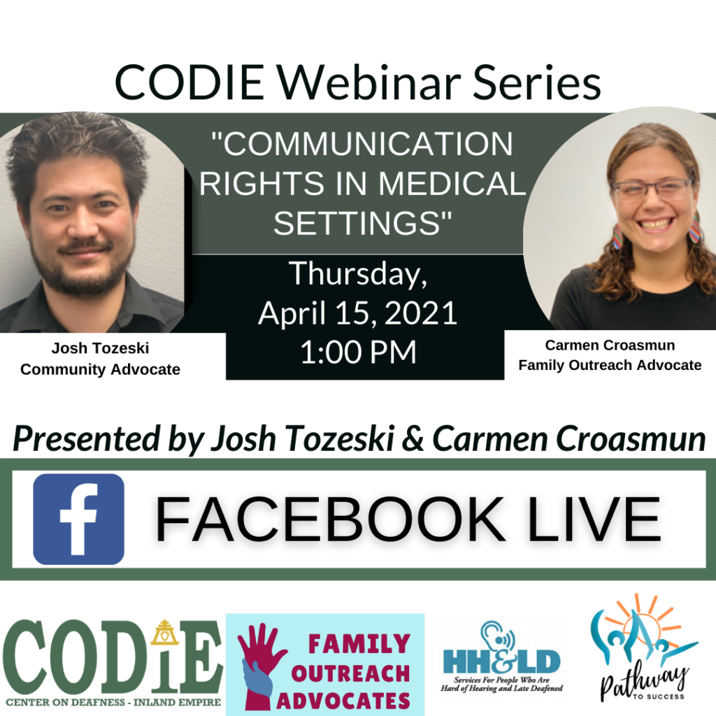 ID Description: White background. In green font: “CODIE Webinar Series”. Next is green banner with white fonts: “Communication Rights in Medical Settings”. On your left side is an image of Josh – medium skin tone, black short hair with black goatee, smiling toward the camera wearing black polo shirt. On the right side is an image of Carmen – medium skin tone, highlighted long hair in ponytail, wearing dark eyeglasses frame and black shirt, smiling at the camera. After the green banner is black banner with white fonts: “Thursday, April 15, 2021 at 1:00 PM. Next is white background with black italic fonts: “Presented by Josh Tozeski and Carmen Croasmun. Next is white background with green bold borders – inside with black fonts: Facebook Live. At the bottom from left to right: CODIE logo in green tone, Family Outreach Advocates with light blue background and maroon fonts with two hands (raised hand in maroon color) and holding hand in navy blue). HH&LD logo and Pathway to Success logo.