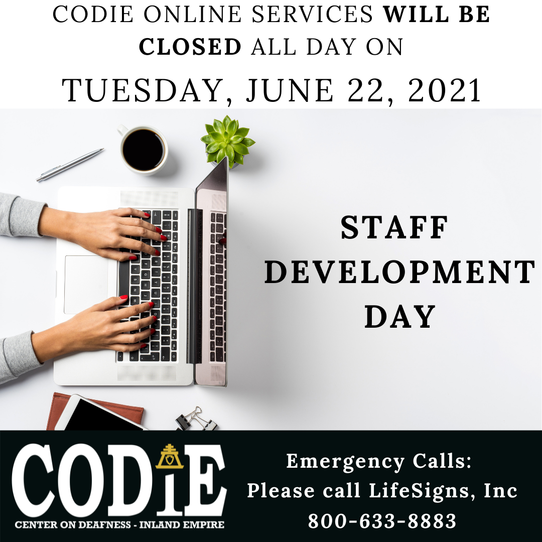 CODIE online services will be closed all day on Tuesday, June 22, 2021 for Staff Development Day. Emergency - call LifeSigns, Inc at 800-633-8883. [ID Description for ALT IMAGE: White background. Uppercase font: "CODIE online services will be closed all day on Tuesday, June 22, 2021". Next shows female hands on the laptop with a cup of coffee and a succulent plant and silver pen beside the laptop. On your right side: bold and uppercase font: "STAFF DEVELOPMENT DAY". Next on black banner - on your bottom left is CODIE logo in white with gold rain cross on the top of the letter i. On your bottom right in white font: "Emergency Calls: Please call LifeSigns, Inc at 800-633-8883"]