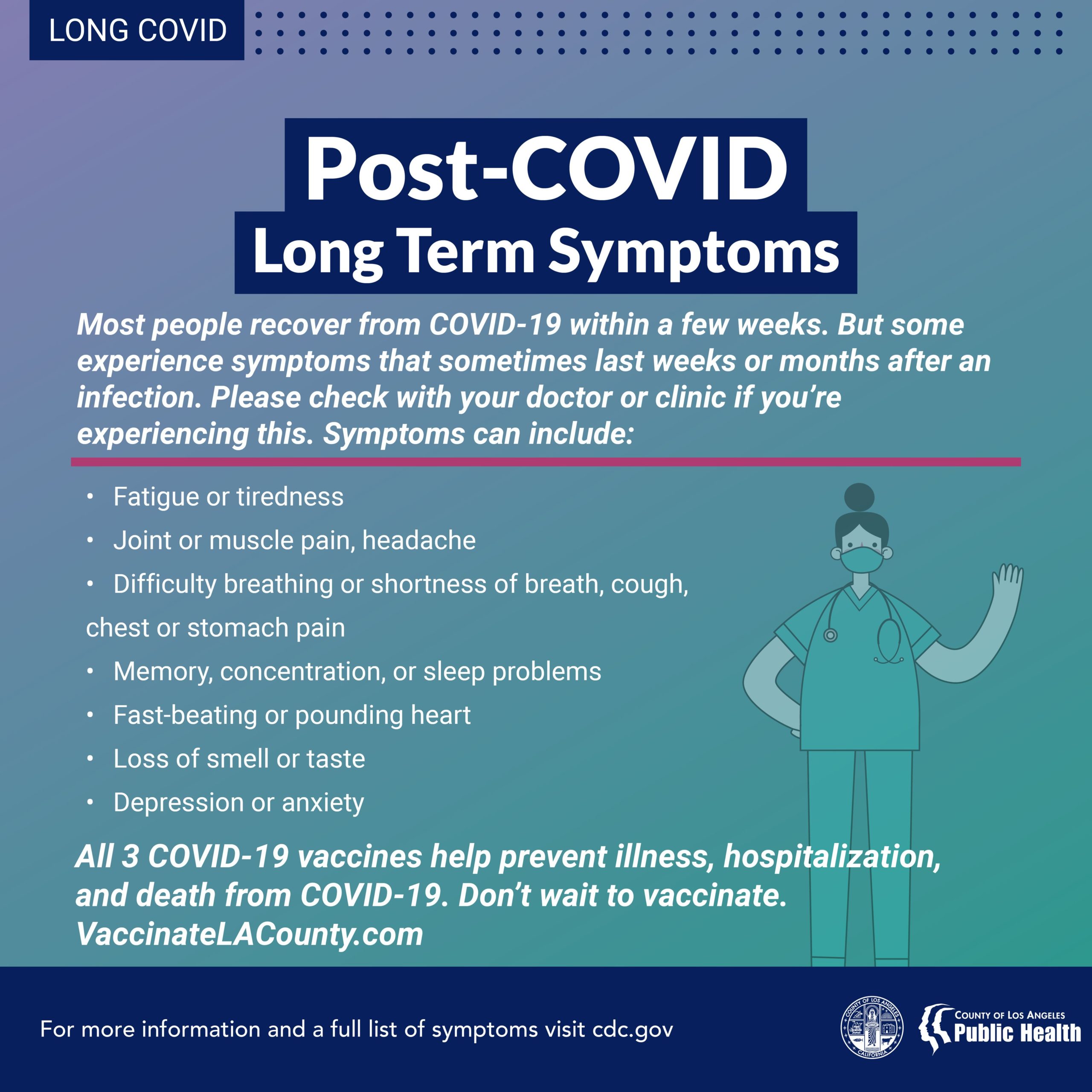 While the CDC and experts around the world learn more about long-term COVID-19 symptoms, the best way to keep you and your family safe is by getting vaccinated. Find a location near you at http://VaccinateLACounty.com For people who don't live in Los Angeles County, go to https://www.vaccinateall58.com/