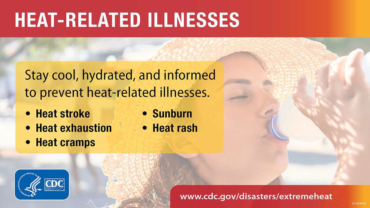 Heat-related illnesses are preventable. Learn the symptoms and what to do if you or a loved one shows signs of having a heat-related illness. https://www.cdc.gov/disasters/extremeheat/warning.html [ID description for ALT IMAGE: Light overlay image of woman wearing sun hat and drinking water. At the top: red banner with white font: "HEAT-RELATED ILLNESS". Next in yellow banner with black font: "Stay cool, hydrated, and informed to prevent heat-related illnesses." Next in two column with bulleted list in bold font: Heat Stroke, Heat exhaustion, Heat cramps, Sunburn, Heat rash." Next at the bottom in red banner with white font: "www.cdc.gov/disasters/extremeheat". On the bottom left is CDC logo in blue and white.]