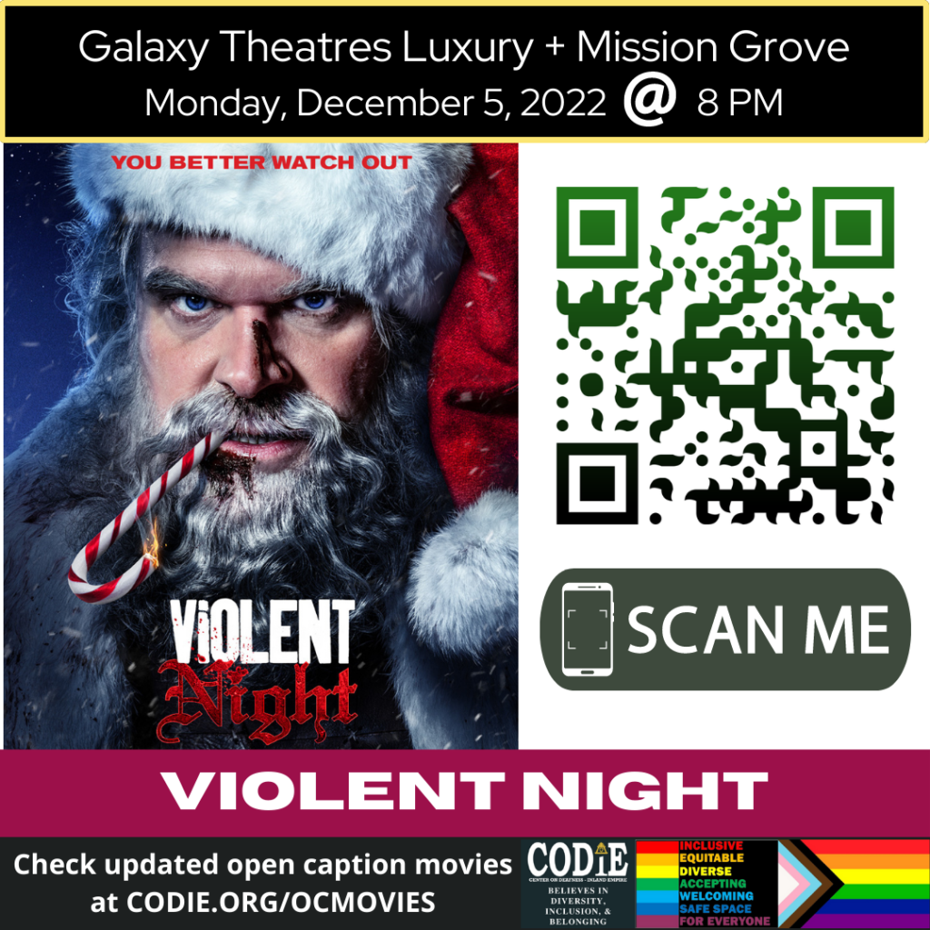 Galaxy Luxury + Mission Grove is going to show Violent Night in open caption on Monday, December 5, 2022, at 8 PM. Go to https://codie.org/ocmovies/ for open caption movie details, schedules, and links to movie theatres. @galaxytheatresluxurymissiongrove #opencaption #opencaptionmovies #galaxyluxurymissiongrove #codiedeaf [Post Description: "Galaxy Theatres Luxury + Mission Grove (next line) Monday, December 5, 2022, @ 8 PM": white font on the black banner. Two columns: The first column shows an image of a Violent Night movie poster - A Santa Claus with a bloody nose, holding a candy cane on fire in their mouth. The second column: The QR code with the green/black gradient color. Next is "SCAN ME" in a green rectangle with a smart phone icon. "VIOLENT NIGHT": white font on the maroon banner. "Check updated open caption movies (next) at CODIE.ORG/OCMOVIES": white font on dark gray banner. Gray banner: The first column: CODIE (CENTER ON DEAFNESS INLAND EMPIRE) logo with yellow rain cross and arrowhead above the i. Next: "BELIEVES IN DIVERSITY, INCLUSION & BELONGING" The second column: Red banner: "INCLUSIVE" Orange banner: "EQUITABLE" Yellow banner: "DIVERSE" Green banner: "ACCEPTING" Light blue banner: "WELCOMING" Blue banner: "SAFE SPACE" Purple banner: "FOR EVERYONE" The third column shows an image of the Pride Flag.] -end of Post Description]