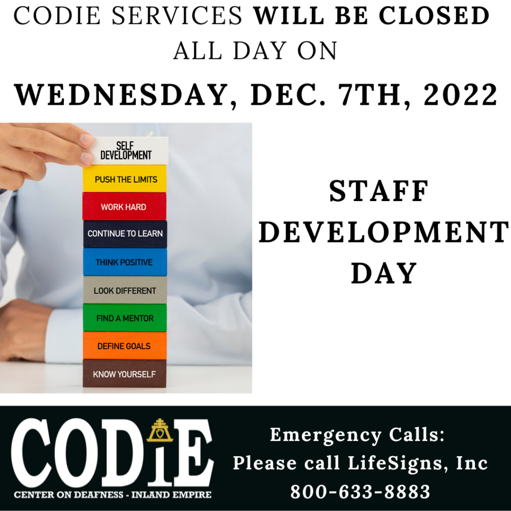 CODIE will be closed all day on Wednesday, Dec. 7th, 2022 for the Staff Development Day. For emergency, please call LifeSigns, Inc. at 800-633-8883. [Image description: A person wearing light color shirt putting on the wood blocks: "SELF DEVELOPMENT (white block), PUSH THE LIMITS (yellow block), WORK HARD (red block), CONTINUE TO LEARN (royal blue block), THINK POSITIVE (blue block), LOOK DIFFERENT (gray block), FIND A MENTOR (green block), DEFINE GOALS (orange block), KNOW YOURSELF (brown block)". ]