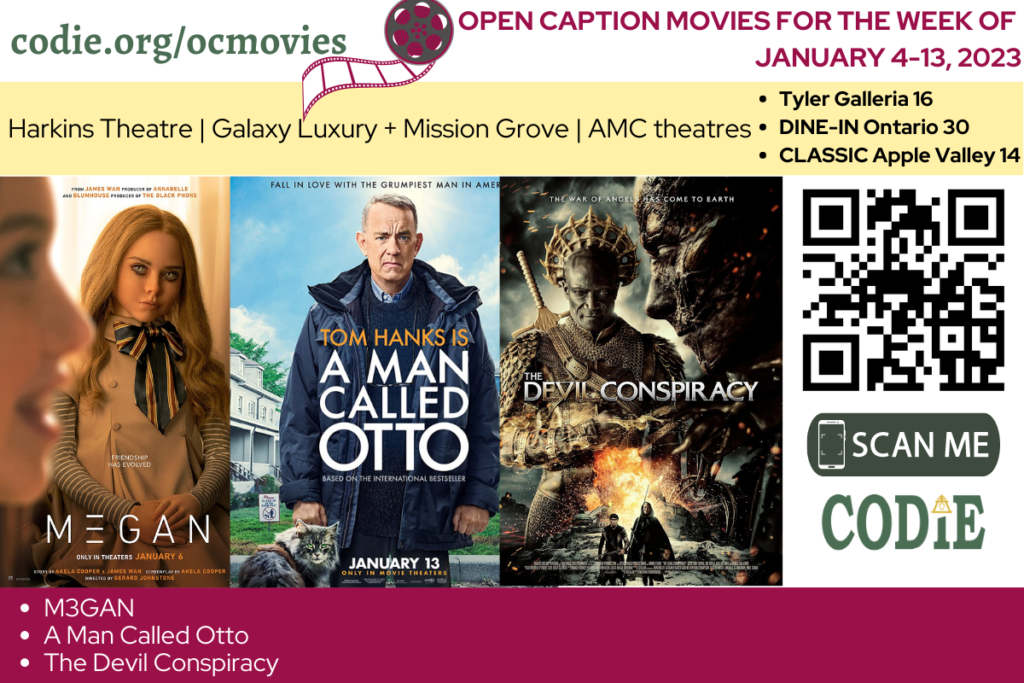 Happy New Year! Open Caption Movies at Harkins Theatres, Galaxy Luxury + Mission Grove; and AMC Theatres at Tyler Galleria 16, DINE-IN Ontario Mills 30, and Classic Apple Valley 14 have been updated for the week of January 4 - 13, 2023. These movies are: M3GAN A Man Called Otto The Devil Conspiracy Go to https://codie.org/ocmovies/ for open caption movie details, schedules, and links to movie theatres. @harkins_theatre_official @galaxytheatresluxurymissiongrove @amctheatres #opencaption #opencaptionmovies #harkinstheatres #galaxyluxurymissiongrove #AMCTheatres #codiedeaf [Post Description: Three columns at the top row in the green font and the white banner: "codie.org/ocmovies": in the first column Second column - a graphic image of the film reel in white and gray/red wine. "OPEN CAPTION MOVIES FOR THE WEEK OF (next line) DECEMBER 20, 2022 - JANUARY 4, 2023": in the red wine font on the third column. Next row with two columns in the black font on a light yellow banner. "Harkins Theatres | Galaxy Luxury + Mission Grove | AMC Theatres" in the first column. Bulleted list: "Tyler Galleria 16 (next)DINE-IN Ontario 30 (next) CLASSIC Apple Valley 14": in the second column. Two rows and two columns each row plus one column (stand out). First row: the images of movie posters of M3GAN, A Man Called Otto, and The Devil Conspiracy Second column: QR code in black (next) a graphic image of smartphone: "SCAN ME" in white font on the green banner. One row, one column in the white font on a wine red banner. Bulleted list: M3GAN A Man Called Otto The Devil Conspiracy Bottom right corner: CODIE logo. -end of Post Description]