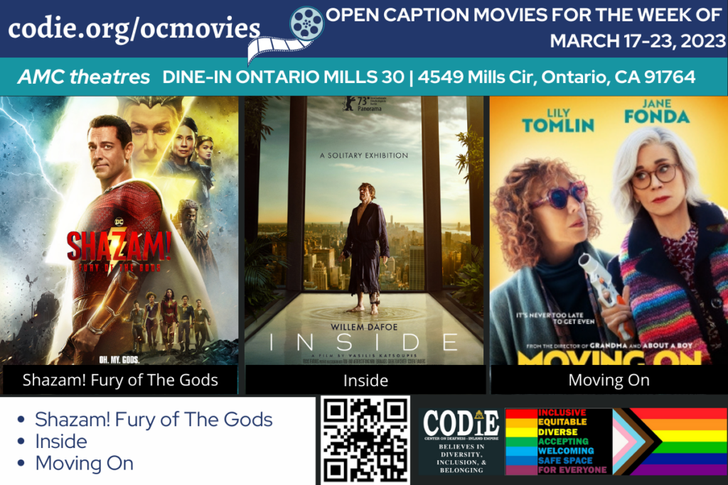 Open Caption Movies at AMC Theatres at DINE-IN Ontario Mills 30 has been updated for the week of March 17-23, 2023. These movies are: Shazam! Fury of The Gods Inside Moving On Go to https://codie.org/ocmovies/ for open caption movie details, schedules, and links to movie theatres. #ontariomills30 #opencaption #opencaptionmovies #AMCTheatres #codiedeaf [Post Description: Three columns at the top row in the white font and the blue banner: "codie.org/ocmovies": in the first column Second column - a graphic image of the film reel in white and gray/orange. "OPEN CAPTION MOVIES FOR THE WEEK OF (next line)March 17-23, 2023": in the white font on the third column. Next row with two columns in black font on a light purple banner. "AMC Theatres" in the first column, bold and italic in color white. "DINE-IN Ontario 30 | 4549 Mills Cir, Ontario, CA 91764": in the second column. One row and three columns. First row: Shazam! Fury of The Gods, Inside, Moving On movie posters One row, three columns First column: blue fonts on a white banner Bulleted list: Shazam! Fury of The Gods Inside Moving On Third column: QR code in black (next) CODIE logo. -end of Post Description]