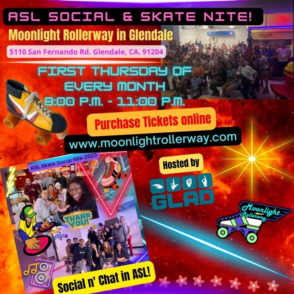 Come and join us on May 4 from 8 - 11 pm in Glendale for ASL Social & Skate Nite. Buy tickets online: MoonlightRollerway.com Any questions? Please contact Roy Abueg at 661-369-8858 or rabueg@gladinc.org. — [Flyer desc: red smoke with a star in the background. On the upper right corner, a picture shows a group of people roller skating. On the lower left corner, a picture shows several pictures of groups of people skating together with black text “Social n’ Chat in ASL!” on yellow background. On the lower left corner, black text with yellow background “Hosted by” shows GLAD and Moonlight Rollerway logos.] ASL Social & Skate Nite Moonlight Rollerway in Glendale! 5110 San Fernando Rd. Glendale, CA 91204 First Thursday of every month 8 pm to 11 pm PST Purchase tickets online: MoonlightRollerway.com Social n’ Chat in ASL!