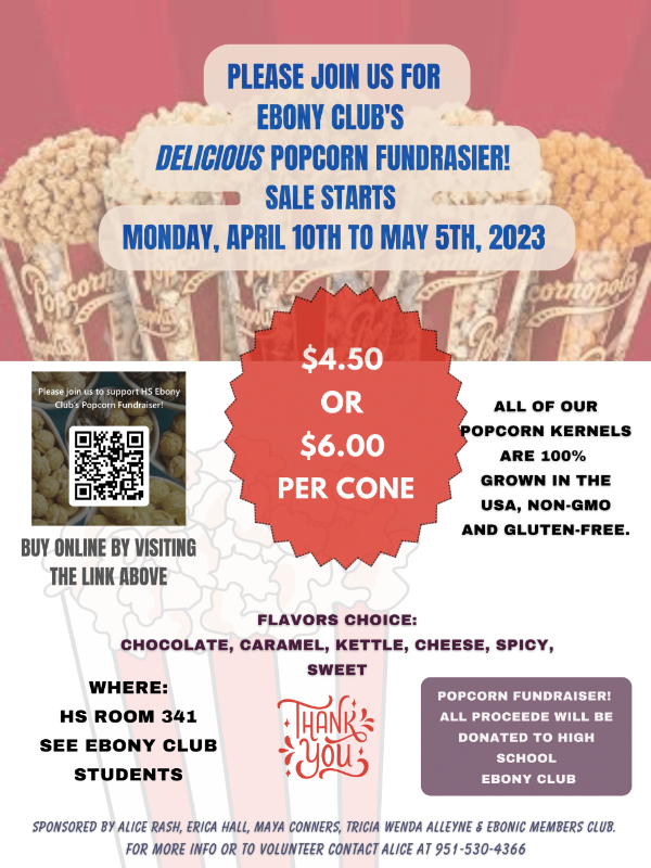 Ebony Club’s delicious popcorn fundraiser Sale Starts Monday, April 10 to May 5, 2023 Cost: $4.50 or $6.00 per cone Flavors of choice: chocolate, caramel, kettle, cheese, spicy, sweet Where: HS Room 341, see Ebony club students Buy online by visiting this QR code or link: https://buff.ly/41kACbq All of our popcorn kernels are 100% grown in the USA, non-GMO, and gluten free. For more information or to volunteer, contact Alice at 951-530-4366 All proceeds will be donated to the HS Ebony Club.