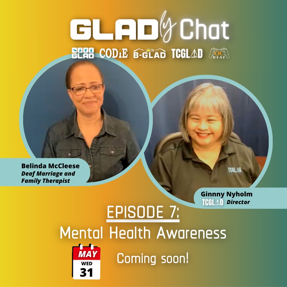 We have not one, but two GLADly Chat episodes for you to enjoy this month! On May 31, come watch deaf therapist Belinda McCleese chat with Ginny, TCGLAD Director, about Mental Health Awareness. — Image desc: yellow, orange, green, and blue gradient background. On top upper area, white text shows "GLADly Chat" with GLAD, CODIE, OC DEAF, TCGLAD, B-GLAD logos underneath. Two circled photo frames. One of Belinda McCleese, Deaf Marriage and Family Therapist. Second image of Ginny Nyholm, TCGLAD Director. Lower area, white text shows "Episode 7: Mental Health Awareness" with a picture of the date: Wednesday, May 31 and white text "Coming soon!"