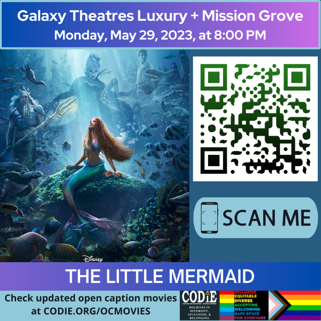 Galaxy Luxury + Mission Grove is going to show The Little Mermaid in an open caption on Monday, May 29, 2023, at 8:00 pm. Purchase tickets Galaxy Theatres Mission Grove at https://bit.ly/3BNobKx Go to https://codie.org/ocmovies/ for open caption movie details, schedules, and links to movie theatres. @galaxytheatresmissiongrove #opencaption #opencaptionmovies #galaxyluxurymissiongrove #codiedeaf [Post Description: "Galaxy Theatres Luxury + Mission Grove (next line) Monday, May 29, 2023, at 8:00 PM". Two columns: The first column shows an image of the Little Mermaid movie poster The second column: The QR code with the green/black gradient color. Next is "SCAN ME" in a rectangle with a smartphone icon. "THE LITTLE MERMAID": on the banner. "Check updated open caption movies (next) at CODIE.ORG/OCMOVIES": white font on green banner. Gray banner: The first column: CODIE (CENTER ON DEAFNESS INLAND EMPIRE) logo with yellow rain cross and arrowhead above the i. Next: "BELIEVES IN DIVERSITY, INCLUSION & BELONGING" The second column: Red banner: "INCLUSIVE" Orange banner: "EQUITABLE" Yellow banner: "DIVERSE" Green banner: "ACCEPTING" Light blue banner: "WELCOMING" Blue banner: "SAFE SPACE" Purple banner: "FOR EVERYONE" The third column shows an image of the Pride Flag.] -end of Post Description]