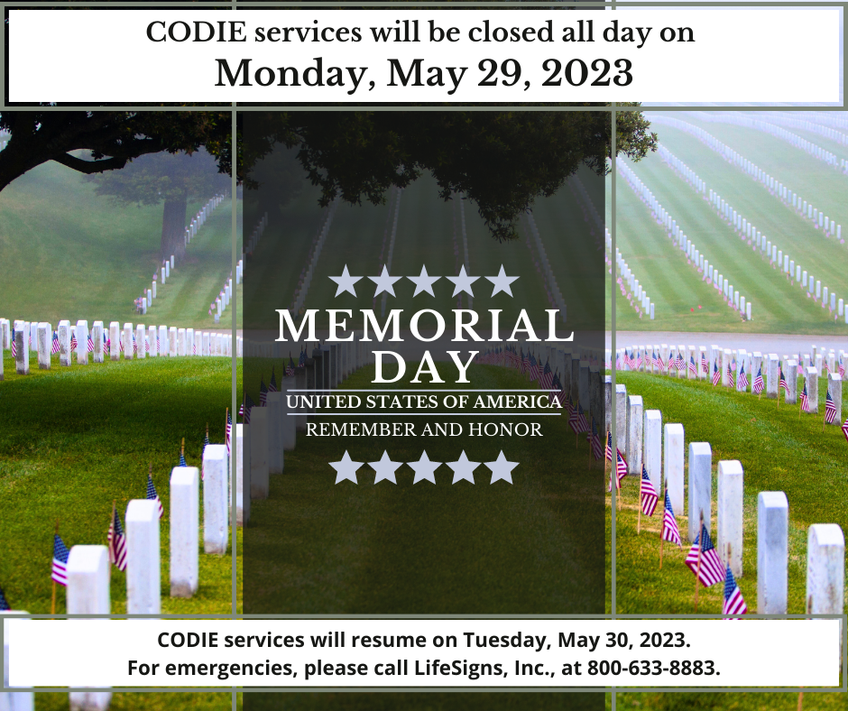 CODIE services will be closed all day on Monday, May 29, 2023, in observance of Memorial Day. CODIE services will resume on Tuesday, May 30, 2023. For emergencies, please call LifeSigns, Inc. at 800-633-8883. #codiedeaf #lifesignsinc #MemorialDay [Image Description: Arlington National Cemetry with American Flags at each burial in the background. Foreground - a dark vertical banner with five gray stars before and after "MEMORIAL DAY (next line) UNITED STATES OF AMERICA (next line) REMEMBER AND HONOR". ]