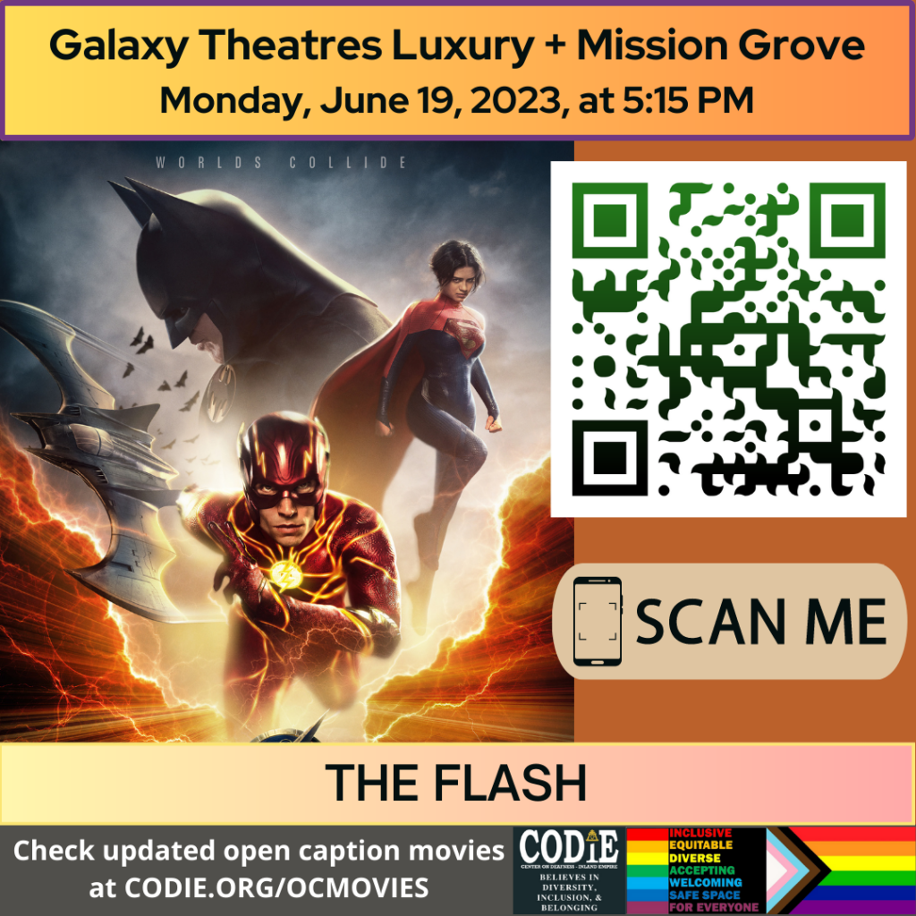 [Post Description:
"Galaxy Theatres Luxury + Mission Grove (next line) Monday, June 19, 2023, at 5:15 PM".
Two columns:
The first column shows an image of the Little Mermaid movie poster
The second column: The QR code with the green/black gradient color. Next is "SCAN ME" in a rectangle with a smartphone icon.
"THE FLASH": on the banner.

"Check updated open caption movies (next) at CODIE.ORG/OCMOVIES": white font on green banner.
Gray banner: The first column: CODIE (CENTER ON DEAFNESS INLAND EMPIRE) logo with yellow rain cross and arrowhead above the i. Next: "BELIEVES IN DIVERSITY, INCLUSION & BELONGING"
The second column:
Red banner: "INCLUSIVE"
Orange banner: "EQUITABLE"
Yellow banner: "DIVERSE"
Green banner: "ACCEPTING"
Light blue banner: "WELCOMING"
Blue banner: "SAFE SPACE"
Purple banner: "FOR EVERYONE"
The third column shows an image of the Pride Flag.]
-end of Post Description]