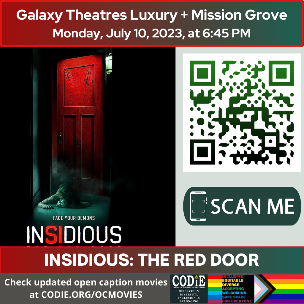Galaxy Luxury + Mission Grove is going to show Insidious: The Red Door in an open caption on Monday, July 10, 2023, at 6:45 pm.
Purchase tickets for Galaxy Theatres Mission Grove at https://bit.ly/3K8kAeH

Go to https://codie.org/ocmovies/ for open caption movie details, schedules, and links to movie theatres.

@galaxytheatresmissiongrove
#opencaption #opencaptionmovies #galaxyluxurymissiongrove #codiedeaf
[Post Description:
"Galaxy Theatres Luxury + Mission Grove (next line) Monday, July 10, 2023, at 6:45 PM".
Two columns:
The first column shows an image of the Insidious: The Red Door movie poster
The second column: The QR code with the green/black gradient color. Next is "SCAN ME" in a rectangle with a smartphone icon.
"INSIDIOUS: THE RED DOOR": on the banner.
"Check updated open caption movies (next) at CODIE.ORG/OCMOVIES": in the white font .
Gray banner: The first column: CODIE (CENTER ON DEAFNESS INLAND EMPIRE) logo with yellow rain cross and arrowhead above the i. Next: "BELIEVES IN DIVERSITY, INCLUSION & BELONGING"
The second column:
Red banner: "INCLUSIVE"
Orange banner: "EQUITABLE"
Yellow banner: "DIVERSE"
Green banner: "ACCEPTING"
Light blue banner: "WELCOMING"
Blue banner: "SAFE SPACE"
Purple banner: "FOR EVERYONE"
The third column shows an image of the Pride Flag.]
-end of Post Description]