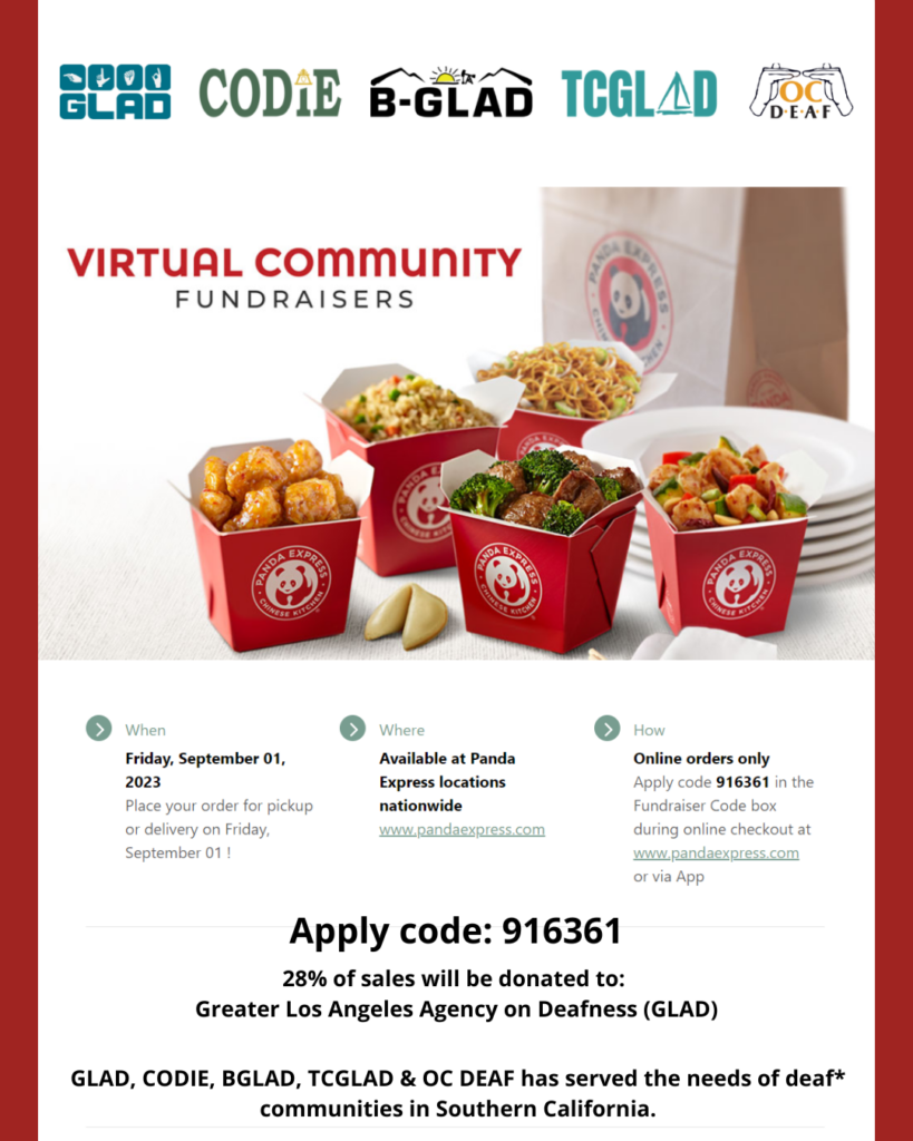 GLAD, CODIE, BGLAD, TCGLAD and OC DEAF are hosting another fundraiser with Panda Express on Friday, September 1, 2023! Anyone can order online for either pickup or delivery ANYTIME and ANYWHERE! Make sure you order pickup or delivery only through Panda Express app on your mobile phone, tablet or laptop. Not available for dine-in. If you don't have the app, no problem. You can download "Panda Express" app on your mobile phone and sign up to create your new account. You enter code 916361 in the "Fundraiser Code" box when ordering checkout. Your support will make an impact to all of deaf agencies and your donation will make a difference by providing quality services for our deaf* communities in Southern California. More info: GLADinc.org/pandaexpress
