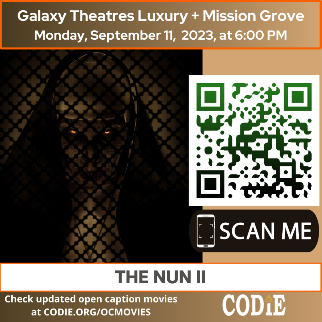 Galaxy Luxury + Mission Grove is going to show an open caption movie, The Nun II, on Monday, September 11, 2023, at 6:00 pm. Purchase tickets for Galaxy Theatres Mission Grove at https://bit.ly/44MBHtD Go to https://codie.org/ocmovies/ for open caption movie details, schedules, and links to movie theatres. @galaxytheatres #opencaption #opencaptionmovies #galaxyluxurymissiongrove #codiedeaf [Post Description: "Galaxy Theatres Luxury + Mission Grove (next line) Monday, September 11, 2023, at 6:00 PM". Two columns: The first column shows an image of the Nun II movie poster The second column: The QR code with the green/black gradient color. Next is "SCAN ME" in a rectangle with a smartphone icon. "THE NUN II": on the banner. "Check updated open caption movies (next) at CODIE.ORG/OCMOVIES": in the white font . CODIE logo with a golden rain cross and arrow in the middle above the i.] -end of Post Description