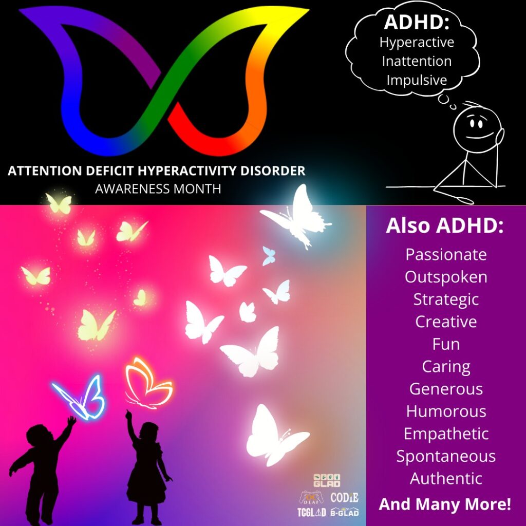 October is National Attention Deficit Hyperactivity Disorder (ADHD) month. Join GLAD, CODIE, BGLAD, TCGLAD and OC DEAF by raising awareness on ADHD that impacts individuals and families across the U.S. Difficulty with attention, concentration, memory, impulsivity, hyperactivity, and social skills — these are among the signs of attention deficit hyperactivity disorder, which affects millions of Americans. ADHD Awareness Month, sponsored by the Attention Deficit Disorder Association, highlights the latest research and clinical studies with the goal of bringing more effective treatments. Its guiding principle is that life can be better for those with ADHD and for those who care or work with someone with ADHD. Read more: GLADinc.org/ADHD [Image desc: Black background on top with a picture of rainbow-colored shape of butterfly. On right side, a smiling stick figure at a table and hand on cheek in thinking mode with a bubble above. Inside the bubble, content in white text "ADHD: Attention Deficit Hyperactivity Disorder". Below, content in white text "Attention Deficit Hyperactivity Disorder Awareness Month". At center, a pink, purple, orange and blue gradient background with two silhouettes of children chasing a flight of butterflies. On right side, purple background with a list of words: Passionate, Outspoken, Strategic, Creative, Fun, Caring, Generous, Humorous, Empathetic, Spontaneous, Authentic and Many More!]