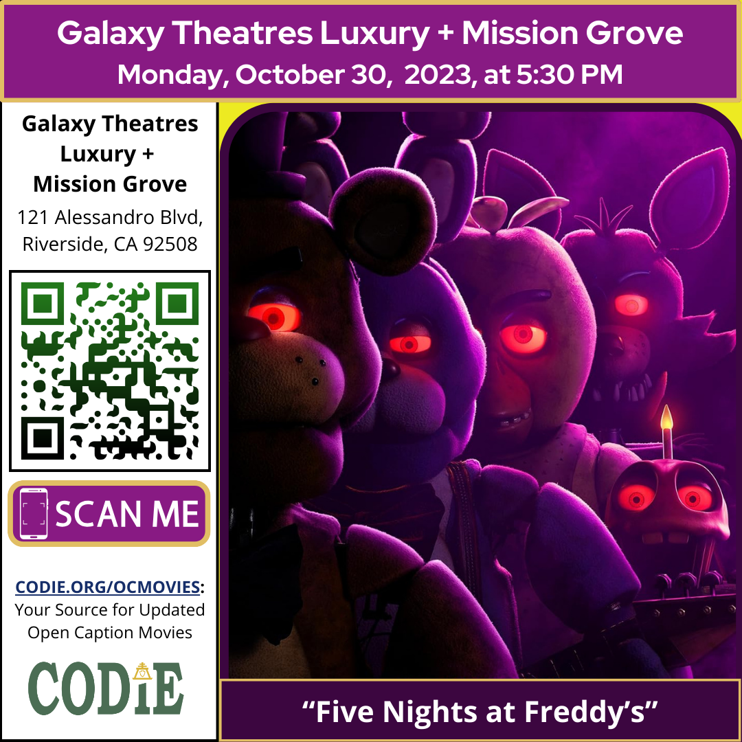 Galaxy Luxury + Mission Grove is going to show an open caption movie, Five Nights at Freddy's on Monday, October 30, 2023, at 5:30 pm. Purchase tickets for Galaxy Theatres Mission Grove at https://bit.ly/3s1AqSp Go to https://codie.org/ocmovies/ for open caption movie details, schedules, and links to movie theatres. @galaxytheatresmissiongrove #opencaption #opencaptionmovies #galaxyluxurymissiongrove #codiedeaf [Post Description: "Galaxy Theatres Luxury + Mission Grove (next line) Monday, October 30, 2023, at 5:30 PM". Two columns: First Column: Bold: "Galaxy Theatres Luxury + Mission Grove" "121 Alessandro Blvd, Riverside, CA 92508" QR Code with black outline and green/black gradient A graphic image of a phone: "scan me" on a rectriangle "CODIE.ORG/OCMOVIES: Your Source for Updated Open Caption Movies" CODIE logo with a golden rain cross and arrow in the middle above the i The second column shows an image of Five Nights at Freddy's movie poster "Five Nights at Freddy's": on the banner.] -end of Post Description