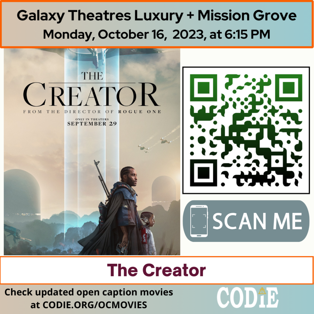 Galaxy Luxury + Mission Grove is going to show an open caption movie, The Creator , on Monday, October 16, 2023, at 6:15 pm. Purchase tickets for Galaxy Theatres Mission Grove at https://bit.ly/3tyx89p Go to https://codie.org/ocmovies/ for open caption movie details, schedules, and links to movie theatres. @galaxytheatresmissiongrove #opencaption #opencaptionmovies #galaxyluxurymissiongrove #codiedeaf [Post Description: "Galaxy Theatres Luxury + Mission Grove (next line) Monday, October 16, 2023, at 6:15 PM". Two columns: The first column shows an image of The Creator movie poster The second column: The QR code with the green/black gradient color. Next is "SCAN ME" in a rectangle with a smartphone icon. "The Creator": on the banner. "Check updated open caption movies (next) at CODIE.ORG/OCMOVIES": in the white font . CODIE logo with a golden rain cross and arrow in the middle above the i.] -end of Post Description