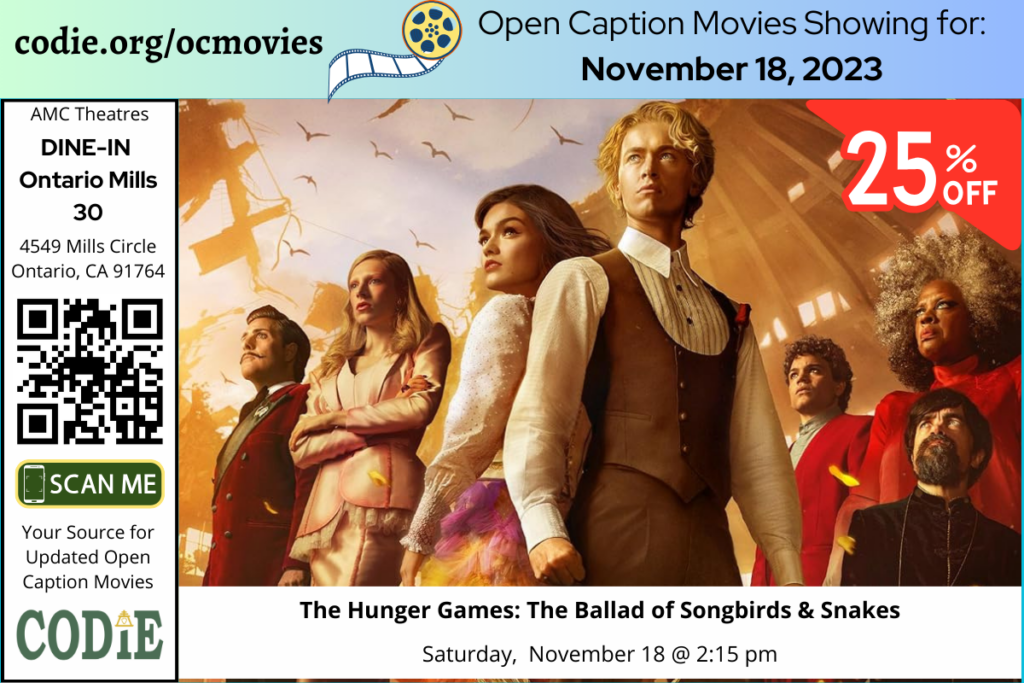 Open Caption Movies at AMC Theatres at DINE-IN Ontario Mills 30 have been updated for Thursday, November 18, 2023. The open caption movies are: The Hunger Games: The Ballad of Songbirds & Snakes Saturday, Nov. 18 @ 2:15 pm Purchase ticket at AMC DINE-IN Ontario Mills 30 at: https://bit.ly/40LtntL Go to https://codie.org/ocmovies/ for open caption movie details, schedules, and links to movie theatres. #ontariomills30 #opencaption #opencaptionmovies #AMCTheatres #codiedeaf #AMC [Post Description: Three columns at the top row in solid color banner: "codie.org/ocmovies": in the first column Second column "Open Caption Movies Showing (next line) for November 18, 2023": on the third column. Next row, "AMC Theatres" in the first column, bold and italic in color white, "DINE-IN Ontario Mills 30":. QR code in black Graphic image of the phone on the rectangle: "SCAN ME" "Your Source for Updated Open Caption Movies" CODIE logo Second and third columns: There is one movie poster: The Hunger Games: The Ballad of Songbirds & Snakes. -end of Post Description]