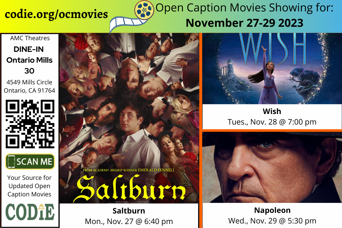 Open Caption Movies at AMC Theatres at DINE-IN Ontario Mills 30 have been updated for the week of November 27 - 29, 2023. The open caption movies are: Saltburn Monday, Nov., 27 @ 6:40 pm Wish Tuesday, Nov., 28 @ 7:00 pm Napoleon Wednesday, Nov., 29 @ 5:30 pm Go to https://codie.org/ocmovies/ for open caption movie details, schedules, and links to movie theatres. #ontariomills30 #opencaption #opencaptionmovies #AMCTheatres #codiedeaf #AMC [Post Description: Three columns at the top row in solid color banner: "codie.org/ocmovies": in the first column Second column "Open Caption Movies Showing (next line) for the week of November 27-29, 2023": on the third column. Next row, "AMC Theatres" in the first column, bold and italic in color white, "DINE-IN Ontario Mills 30":. QR code in black Graphic image of the phone on the rectangle: "SCAN ME" "Your Source for Updated Open Caption Movies" CODIE logo Second and third columns: There are three movies: Saltburn, Wish, and Napoleon. -end of Post Description]