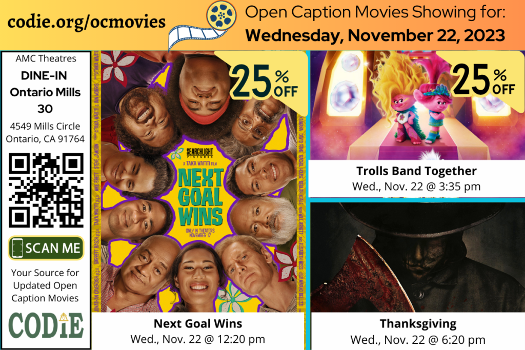 Open Caption Movies at AMC Theatres at DINE-IN Ontario Mills 30 have been updated for Thursday, November 22, 2023. The open caption movies are: Next Goal Wins Wednesday, Nov., 22 @ 12:20 pm Trolls Band Together Wednesday, Nov., 22 @ 3:35 pm Thanksgiving Wednesday, Nov., 22 @ 6:20 pm Go to https://codie.org/ocmovies/ for open caption movie details, schedules, and links to movie theatres. #ontariomills30 #opencaption #opencaptionmovies #AMCTheatres #codiedeaf #AMC [Post Description: Three columns at the top row in solid color banner: "codie.org/ocmovies": in the first column Second column "Open Caption Movies Showing (next line) for November 22, 2023": on the third column. Next row, "AMC Theatres" in the first column, bold and italic in color white, "DINE-IN Ontario Mills 30":. QR code in black Graphic image of the phone on the rectangle: "SCAN ME" "Your Source for Updated Open Caption Movies" CODIE logo Second and third columns: There are three movies: Next Goals Wins, Trolls Band Together, and Thanksgiving. -end of Post Description]