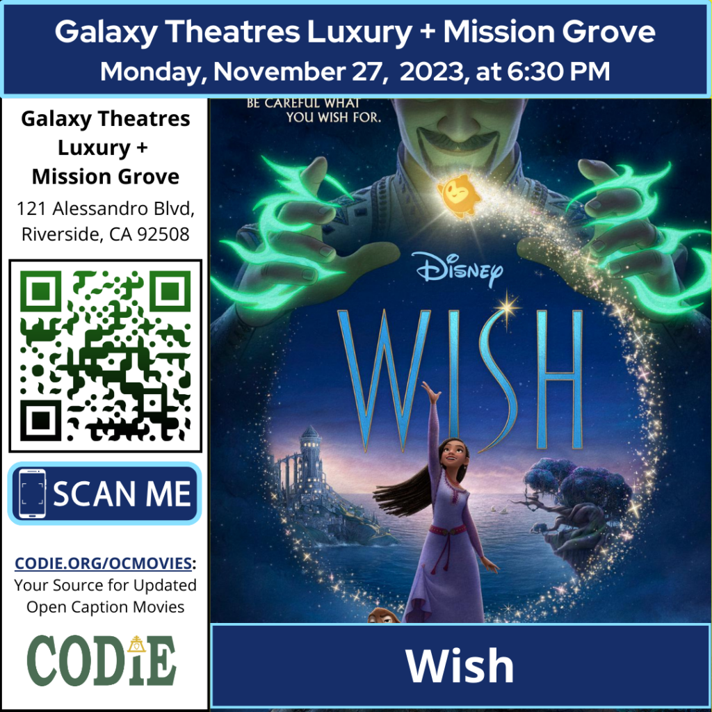 Galaxy Luxury + Mission Grove is going to show an open caption movie, Wish, on Monday, November 27, 2023, at 6:30 pm. Purchase tickets for Galaxy Theatres Mission Grove at https://bit.ly/46pS6VJ Go to https://codie.org/ocmovies/ for open caption movie details, schedules, and links to movie theatres. Galaxy Theatres Mission Grove #opencaption #opencaptionmovies #galaxyluxurymissiongrove #codiedeaf [Post Description: "Galaxy Theatres Luxury + Mission Grove (next line) Monday, November 27, 2023, at 6:30 PM". Two columns: First Column: Bold: "Galaxy Theatres Luxury + Mission Grove" "121 Alessandro Blvd, Riverside, CA 92508" QR Code with black outline and green/black gradient A graphic image of a phone: "scan me" on a rectangle "CODIE.ORG/OCMOVIES: Your Source for Updated Open Caption Movies" CODIE logo with a golden rain cross and arrow in the middle above the i The second column shows an image of Wish movie poster "Wish": on the banner.] -end of Post Description
