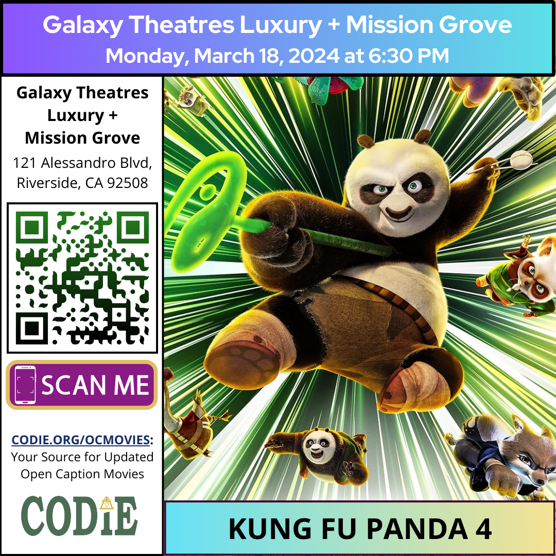 Galaxy Luxury + Mission Grove is going to show an open caption movie; Kung Fu Panda 4, on Monday, March 18, 2024, at 6:30 pm. Please check for open caption movie schedule at https://bit.ly/48rI5ZH Go to https://codie.org/ocmovies/ for open caption movie details, schedules, and links to movie theatres. #opencaption #opencaptionmovies #galaxyluxurymissiongrove #codiedeaf [Post Description: "Galaxy Theatres Luxury + Mission Grove". Next, "Monday, March 18, 2024 at 6:30 pm" Two columns: First Column: Bold: "Galaxy Theatres Luxury + Mission Grove" "121 Alessandro Blvd, Riverside, CA 92508" QR Code with black outline and green/black gradient A graphic image of a phone: "scan me" on a rectangle "CODIE.ORG/OCMOVIES: Your Source for Updated Open Caption Movies" CODIE logo with a golden rain cross and arrow in the middle above the i The second column shows one movie: Kung Fu Panda 4. On the right side is a movie poster of Kung Fu Panda 4. -end of Post Description]