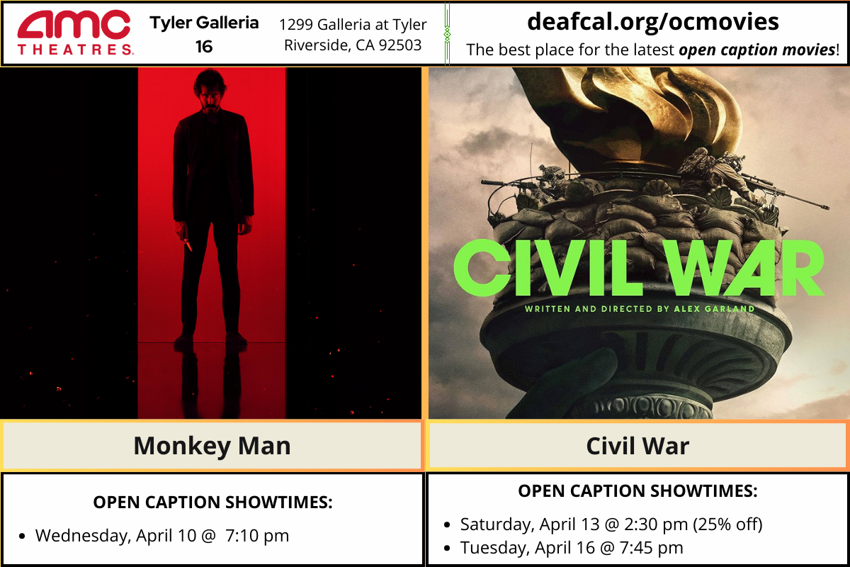 Open Caption Movies at AMC Theatres at Tyler Galleria 16 is going to show Monkey Man and Civil War. *The open caption movie schedule for these dates may be subject to change* Monkey Man Wednesday, April 10 @ 7:10 pm Civil War Saturday, April 13 @ 2:30 pm (25% off) Tuesday, April 16 @ 7:45 pm To explore events or submit community events via GLAD, BGLAD, CODIE, OCDEAF, and TCGLAD, please visit https://deafcal.org/ #DEAFCALCommunityPosting is for informational purposes only. Inclusion of any events or activities does not constitute sponsorship or endorsement. -#codiedeaf #tylergalleria16 #opencaption #opencaptionmovies #AMCTheatres #codiedeaf #AMC [Post Description: Three columns at the top row in solid color banner: "AMC Theatres": in the first column Second column "Tyler Galleria 16" Third Column: "1299 Galleria at Tyler, Riverside, CA 92503" Fourth Column: "deafcal.org/ocmovies; The best place for the latest open caption movies!" Next row, Monkey Man and Civil War movie posters. -end of Post Description]