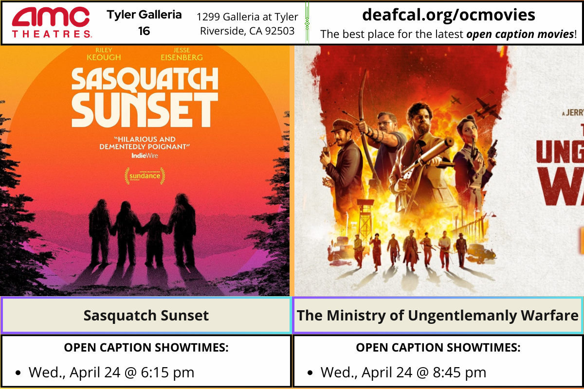 Open Caption Movies at AMC Theatres at Tyler Galleria 16 is going to show Sasquatch Sunset and The Ministry of Ungentlemanly Warfare. *The open caption movie schedule for these dates may be subject to change* Sasquatch Sunset Wednesday, April 24 @ 6:15 pm The Ministry of Ungentlemanly Warfare Wednesday, April 24 @ 8:45 pm To explore events or submit community events via GLAD, BGLAD, CODIE, OCDEAF, and TCGLAD, please visit https://deafcal.org/ #DEAFCALCommunityPosting is for informational purposes only. Inclusion of any events or activities does not constitute sponsorship or endorsement. -#codiedeaf #tylergalleria16 #opencaption #opencaptionmovies #AMCTheatres #codiedeaf #AMC [Post Description: Three columns at the top row in solid color banner: "AMC Theatres": in the first column Second column "Tyler Galleria 16" Third Column: "1299 Galleria at Tyler, Riverside, CA 92503" Fourth Column: "deafcal.org/ocmovies; The best place for the latest open caption movies!" Next row, Sasquatch Sunset and The Ministry of Ungentlemanly Warfare. -end of Post Description]