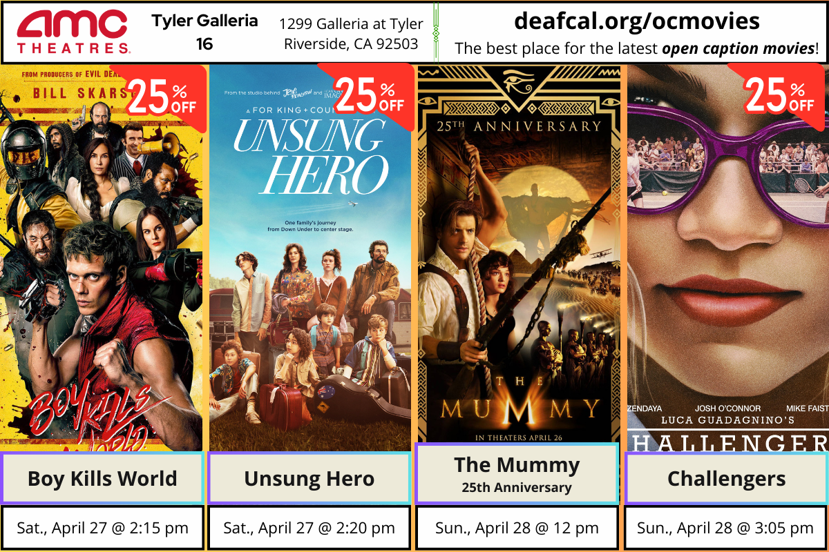 Open Caption Movies at AMC Theatres at Tyler Galleria 16 is going to show this weekend on April 27th & 28th. *The open caption movie schedule for these dates may be subject to change* Boy Kills World Saturday, April 27 @ 2:15 pm (25% off) Unsung Hero Saturday, April 27 @ 2:20 pm (25% off) The Mummy - 25th Anniversary Sunday, April 28 @ Noon Challengers Sunday, April 28 @ 3:05 pm To explore events or submit community events via GLAD, BGLAD, CODIE, OCDEAF, and TCGLAD, please visit https://deafcal.org/ #DEAFCALCommunityPosting is for informational purposes only. Inclusion of any events or activities does not constitute sponsorship or endorsement. -#codiedeaf #tylergalleria16 #opencaption #opencaptionmovies #AMCTheatres #codiedeaf #AMC [Post Description: Three columns at the top row in solid color banner: "AMC Theatres": in the first column Second column "Tyler Galleria 16" Third Column: "1299 Galleria at Tyler, Riverside, CA 92503" Fourth Column: "deafcal.org/ocmovies; The best place for the latest open caption movies!" Next row, Boy Kills World, Unsung Hero, The Mummy, and Challengers movie posters. -end of Post Description]