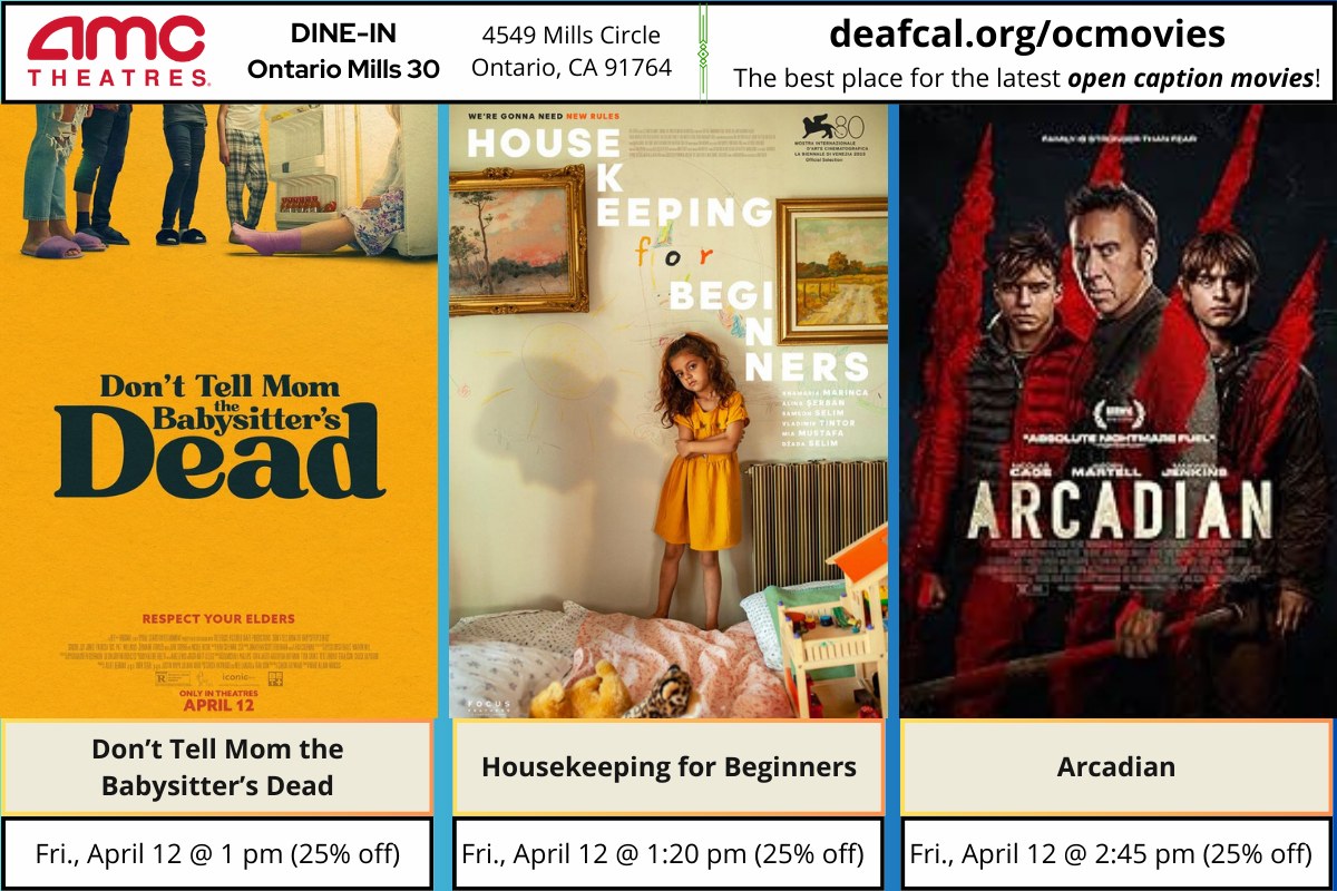 Open Caption Movies at AMC Theatres at DINE-IN Ontario Mills 30 have been updated for the week of Friday, April 12, 2024. *The open caption movie schedule for these dates may be subject to change* The open caption movies are: Don't Tell Mom the Babysitter's Dead Friday, April 12 @ 1 pm Housekeeping for Beginners Friday, April 12 @ 1:20 pm Arcadian Friday, April 12 @ 2:45 pm To explore events or submit community events via GLAD, BGLAD, CODIE, OCDEAF, and TCGLAD, please visit https://deafcal.org/ #DEAFCALCommunityPosting is for informational purposes only. Inclusion of any events or activities does not constitute sponsorship or endorsement. –#codiedeaf #ontariomills30 #opencaption#opencaptionmovies#AMCTheatres#codiedeaf#AMC [Post Description: Three columns at the top row in solid color banner: "AMC Theatres": in the first column Second column "DINE-IN Ontario Mills 30" Third Column: "4549 Mills Circle, Ontario, Ca 91764" Fourth Column: "deafcal.org/ocmovies; The best place for the latest open caption movies!" Next row, The movie posters in order from left to right: Don't Tell Mom the Babysitter's Dead, Housekeeping for Beginners, and Arcadian. -end of Post Description]