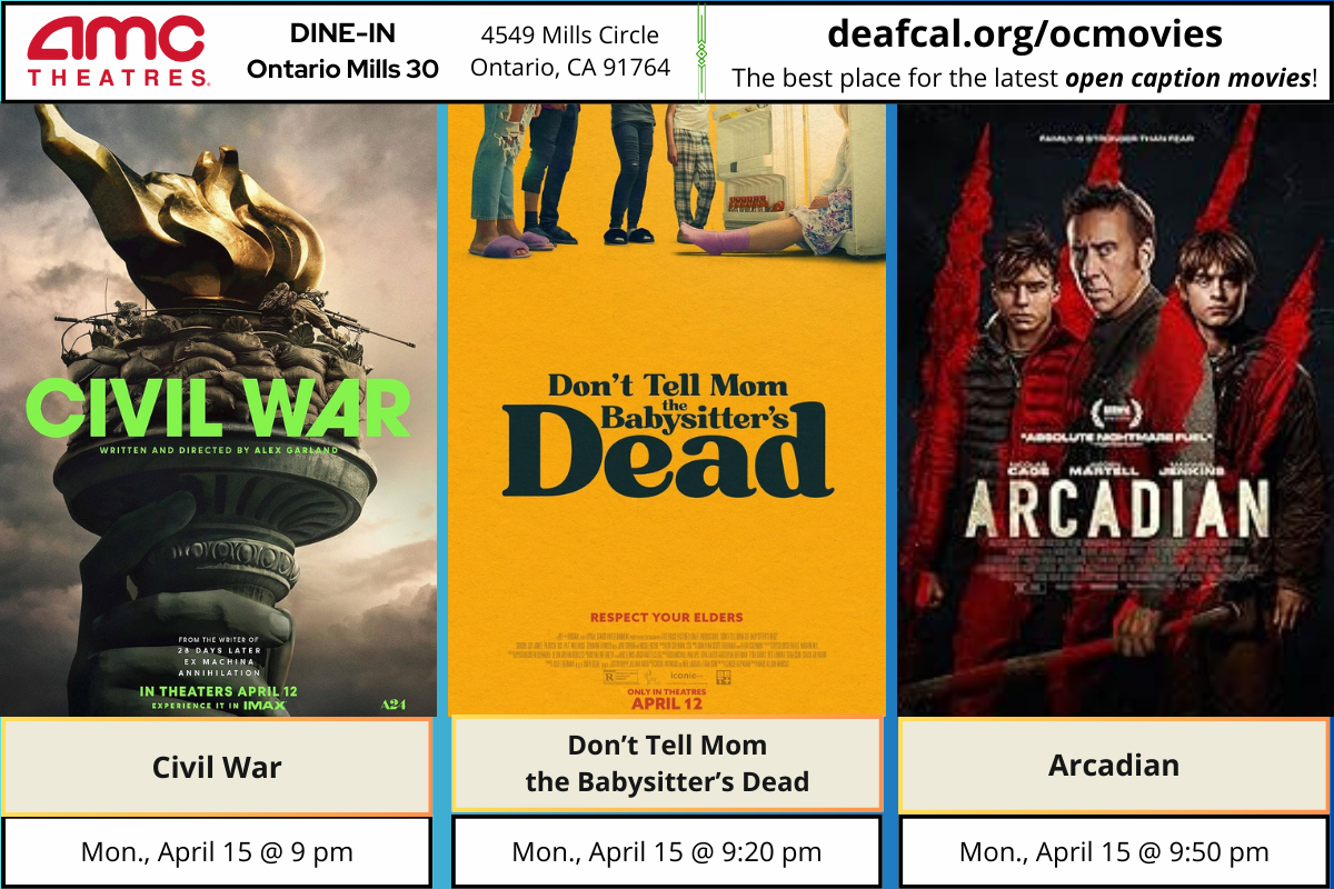 Open Caption Movies at AMC Theatres at DINE-IN Ontario Mills 30 have been updated for the week of Monday, April 15, 2024. *The open caption movie schedule for these dates may be subject to change* The open caption movies are: Civil War Monday, April 15 @ 9 pm Don't Tell Mom the Babysitter's Dead Monday, April 15 @ 9:20 pm Arcadian Monday, April 15 @ 9:50 pm To explore events or submit community events via GLAD, BGLAD, CODIE, OCDEAF, and TCGLAD, please visit https://deafcal.org/ #DEAFCALCommunityPosting is for informational purposes only. Inclusion of any events or activities does not constitute sponsorship or endorsement. –#codiedeaf #ontariomills30 #opencaption #opencaptionmovies #AMCTheatres #codiedeaf #AMC [Post Description: Three columns at the top row in solid color banner: "AMC Theatres": in the first column Second column "DINE-IN Ontario Mills 30" Third Column: "4549 Mills Circle, Ontario, Ca 91764" Fourth Column: "deafcal.org/ocmovies; The best place for the latest open caption movies!" Next row, The movie posters in order from left to right: Civil War, Don't Tell Mom the Babysitter's Dead, and Arcadian. -end of Post Description]