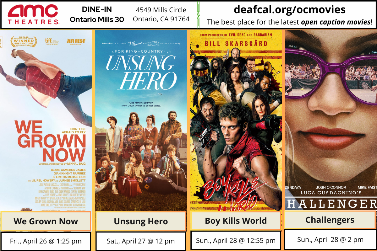 Open Caption Movies at AMC Theatres at DINE-IN Ontario Mills 30 have been updated for the week of Wednesday, April 17, 2024. *The open caption movie schedule for these dates may be subject to change* The open caption movies are: We Grown Now Friday, April 26 @ 1:25 pm Unsung Hero Saturday, April 27 @ 12 pm Boy Kills World Sunday, April 28 @ 12:55 pm Challengers Sunday, April 28 @ 2 pm To explore events or submit community events via GLAD, BGLAD, CODIE, OCDEAF, and TCGLAD, please visit https://deafcal.org/ #DEAFCALCommunityPosting is for informational purposes only. Inclusion of any events or activities does not constitute sponsorship or endorsement. –#codiedeaf #ontariomills30 #opencaption #opencaptionmovies #AMCTheatres #codiedeaf #AMC [Post Description: Three columns at the top row in solid color banner: "AMC Theatres": in the first column Second column "DINE-IN Ontario Mills 30" Third Column: "4549 Mills Circle, Ontario, Ca 91764" Fourth Column: "deafcal.org/ocmovies; The best place for the latest open caption movies!" Next row, The movie posters in order from left to right: We Grown Now, Unsung Hero, Boy Kils World, and Challengers. -end of Post Description]