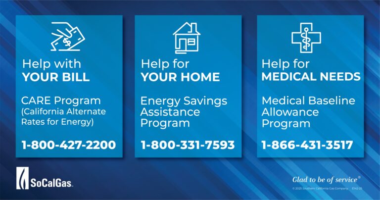 Need assistance with your bill, medical condition or house? Good news, So Cal Gas has a few Customer Assistance Programs available to help with your needs! If you’re looking for financial relief, take a moment to see which SoCalGas assistance program offers the best option for you. Si está buscando apoyo económico, tómese un momento para averiguar qué programa de asistencia de SoCalGas le ofrece la mejor opción. There are many ways to save money and conserve energy, SoCalGas can help you find a solution to help you lower your bill. Hay muchas formas de ahorrar dinero y conservar energía; SoCalGas puede ayudarlo a encontrar una solución que le permita reducir su factura. Find out how SoCalGas can help you lower your natural gas bill through their customer assistance programs. Descubra cómo SoCalGas puede ayudarlo a reducir su factura de gas natural a través de sus programas de asistencia al cliente More info: SoCalGas.com/assistance
